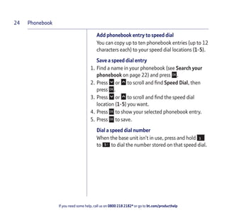 Phonebook
If you need some help, call us on 0800 218 2182* or go to bt.com/producthelp
24
Add phonebook entry to speed dial
You can copy up to ten phonebook entries (up to 12
characters each) to your speed dial locations (1-5).
Save a speed dial entry
1. Find a name in your phonebook (see Search your
phonebook on page 22) and press .
2. Press or to scroll and ﬁnd Speed Dial, then
press .
3. Press or to scroll and ﬁnd the speed dial
location (1-5) you want.
4. Press to show your selected phonebook entry.
5. Press to save.
Dial a speed dial number
When the base unit isn’t in use, press and hold
to to dial the number stored on that speed dial.
 
