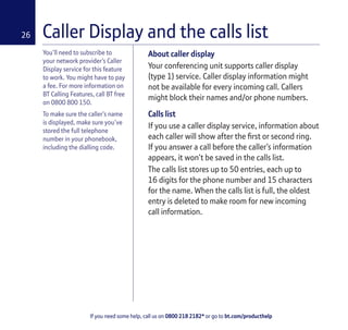 If you need some help, call us on 0800 218 2182* or go to bt.com/producthelp
26
You’ll need to subscribe to
your network provider’s Caller
Display service for this feature
to work. You might have to pay
a fee. For more information on
BT Calling Features, call BT free
on 0800 800 150.
To make sure the caller’s name
is displayed, make sure you’ve
stored the full telephone
number in your phonebook,
including the dialling code.
Caller Display and the calls list
About caller display
Your conferencing unit supports caller display
(type 1) service. Caller display information might
not be available for every incoming call. Callers
might block their names and/or phone numbers.
Calls list
If you use a caller display service, information about
each caller will show after the ﬁrst or second ring.
If you answer a call before the caller’s information
appears, it won’t be saved in the calls list.
The calls list stores up to 50 entries, each up to
16 digits for the phone number and 15 characters
for the name. When the calls list is full, the oldest
entry is deleted to make room for new incoming
call information.
 