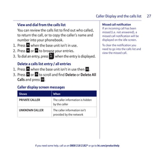 If you need some help, call us on 0800 218 2182* or go to bt.com/producthelp
Caller Display and the calls list 27
Missed call notiﬁcation
If an incoming call has been
missed (i.e. not answered), a
missed call notiﬁcation will be
displayed on the idle screen.
To clear the notiﬁcation you
need to go into the calls list and
view the missed call.
View and dial from the calls list
You can review the calls list to ﬁnd out who called,
to return the call, or to copy the caller’s name and
number into your phonebook.
1. Press when the base unit isn’t in use.
2. Press or to browse your entries.
3. To dial an entry, press when the entry is displayed.
Delete a calls list entry / all entries
1. Press when the base unit isn’t in use then .
3. Press or to scroll and ﬁnd Delete or Delete All
Calls and press .
Caller display screen messages
Shows When
PRIVATE CALLER The caller information is hidden
by the caller
UNKNOWN CALLER The caller information isn’t
provided by the network
 