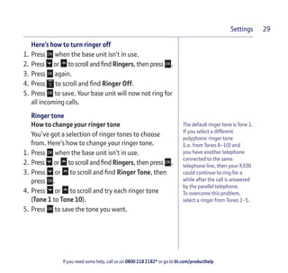 If you need some help, call us on 0800 218 2182* or go to bt.com/producthelp
Settings 29
The default ringer tone is Tone 1.
If you select a different
polyphonic ringer tone
(i.e. from Tones 6-10) and
you have another telephone
connected to the same
telephone line, then your X300
could continue to ring for a
while after the call is answered
by the parallel telephone.
To overcome this problem,
select a ringer from Tones 1-5.
Here’s how to turn ringer off
1. Press when the base unit isn’t in use.
2. Press or to scroll and ﬁnd Ringers, then press .
3. Press again.
4. Press to scroll and ﬁnd Ringer Off.
5. Press to save. Your base unit will now not ring for
all incoming calls.
Ringer tone
How to change your ringer tone
You’ve got a selection of ringer tones to choose
from. Here’s how to change your ringer tone.
1. Press when the base unit isn’t in use.
2. Press or to scroll and ﬁnd Ringers, then press .
3. Press or to scroll and ﬁnd Ringer Tone, then
press .
4. Press or to scroll and try each ringer tone
(Tone 1 to Tone 10).
5. Press to save the tone you want.
 