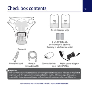 3
If you need some help, call us on 0800 218 2182* or go to bt.com/producthelp
Check box contents
Base unit
2 x wireless mic units
Phone line cord Mains power adaptor
Important
Only use the mains power adaptor, cables and rechargeable batteries supplied in this box or this product
might not work. Any replacement rechargeable batteries must be of the same type. BT accepts no
responsibility for damage caused to your conferencing unit if you use any other type of batteries.
6 metre
connector cable
2 x 3.7V 240mAh
Li-ion Polymer batteries
(already in wireless mic units)
Connection box
(item code 075566)
 