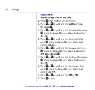 Settings
If you need some help, call us on 0800 218 2182* or go to bt.com/producthelp
30
Date and time
How to change the date and time
1. Press when the base unit isn’t in use.
2. Press or to scroll and ﬁnd Set Date/Time,
then press .
3. Press or to scroll and ﬁnd the date, then press
, or use the keypad to enter a two-digit number
(01-31).
4. Press or to scroll and ﬁnd the month, then
press , or use the keypad to enter a two-digit
number (01-12).
5. Press or to scroll and ﬁnd the year, then press
, or use the keypad to enter a two-digit number
(00-99) and press .
6. Press or to scroll and ﬁnd the hour, then press
, or use the keypad to enter a two-digit number
(01-24).
7. Press or to scroll and ﬁnd the minute, then
press , or use the keypad to enter a two-digit
number (00-59).
8. Press or to scroll and ﬁnd AM or PM.
9. Press to save.
 