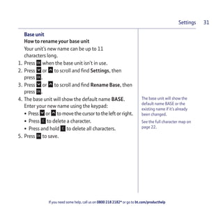 If you need some help, call us on 0800 218 2182* or go to bt.com/producthelp
Settings 31
The base unit will show the
default name BASE or the
existing name if it’s already
been changed.
See the full character map on
page 22.
Base unit
How to rename your base unit
Your unit’s new name can be up to 11
characters long.
1. Press when the base unit isn’t in use.
2. Press or to scroll and ﬁnd Settings, then
press .
3. Press or to scroll and ﬁnd Rename Base, then
press .
4. The base unit will show the default name BASE.
Enter your new name using the keypad:
• Press or to move the cursor to the left or right.
• Press to delete a character.
• Press and hold to delete all characters.
5. Press to save.
 