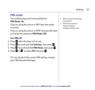 If you need some help, call us on 0800 218 2182* or go to bt.com/producthelp
Settings 33
1 PBX=Private Branch Exchange
(switchboard)
2 PSTN=Public Switched
Telephone Network
(analogue telephone line)
PBX mode
The conferencing unit is set by default to
PBX Mode=On.
If you’re using the unit on a PBX1
then this mode
is correct.
If you’re using the unit on a PSTN2
line you will need
to change the setting to PBX Mode=Off.
Turn PBX off
1. Press when the base isn’t in use.
2. Press to scroll and ﬁnd Settings, then press .
3. Press to scroll and ﬁnd PBX Mode, then press .
4. Press or to select Off and press .
If in any doubt of the correct PBX setting, contact
your PBX Network Manager.
 