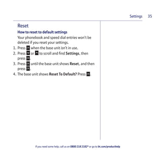 If you need some help, call us on 0800 218 2182* or go to bt.com/producthelp
Settings 35
Reset
How to reset to default settings
Your phonebook and speed dial entries won’t be
deleted if you reset your settings.
1. Press when the base unit isn’t in use.
2. Press or to scroll and ﬁnd Settings, then
press .
3. Press until the base unit shows Reset, and then
press .
4. The base unit shows Reset To Default? Press .
 