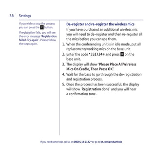 Settings
If you need some help, call us on 0800 218 2182* or go to bt.com/producthelp
36
If you wish to stop the process
you can press the button.
If registration fails, you will see
the error message ‘Registration
failed. Try again’. Please follow
the steps again.
De-register and re-register the wireless mics
If you have purchased an additional wireless mic
you will need to de-register and then re-register all
the mics before you can use them.
1. When the conferencing unit is in idle mode, put all
replacement/working mics on the base unit.
2. Enter the code *331734# and press on the
base unit.
3. The display will show ‘Please Place All Wireless
Mics On Cradle, Then Press OK’.
4. Wait for the base to go through the de-registration
and registration process.
5. Once the process has been successful, the display
will show ‘Registration done’ and you will hear
a conﬁrmation tone.
 