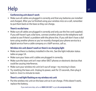 If you need some help, call us on 0800 218 2182* or go to bt.com/producthelp
37
Conferencing unit doesn’t work
• Make sure all cables are plugged in correctly and that any batteries are installed
and charged. After you’ve ﬁnished using your wireless mics on a call, remember
to put them back on the base so they can charge.
There’s no dial tone
• Make sure all cables are plugged in correctly and only use the line cord supplied.
If you still haven’t got a dial tone, connect another phone to the telephone wall
socket to see if there’s a problem with the phone line. If you still don’t have a dial
tone using another phone or you’ve recently changed your phone service to a
digital service from a cable company or a VoIP service, call us.
Wireless mic unit doesn’t work or there’s no charging light
• Make sure there is a battery installed in the mic. See the light indicator status
table on page 14.
• Make sure your base unit’s cables are plugged in correctly.
• Make sure the base unit isn’t near other DECT phones or electronic devices that
could be causing interference.
• Make sure your wireless mic unit isn’t out of range – try moving it closer.
• Try resetting the base unit. Unplug its power, wait for 15 seconds, then plug it
back in. Give it a minute to reset.
There’s a red light ﬂashing on my wireless mic unit
• Put the wireless mic unit on the base unit so it can charge. If this doesn’t work,
replace the battery.
Help
 