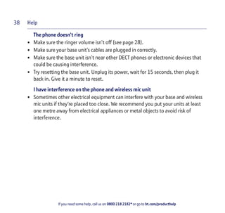 Help
If you need some help, call us on 0800 218 2182* or go to bt.com/producthelp
38
The phone doesn’t ring
• Make sure the ringer volume isn’t off (see page 28).
• Make sure your base unit’s cables are plugged in correctly.
• Make sure the base unit isn’t near other DECT phones or electronic devices that
could be causing interference.
• Try resetting the base unit. Unplug its power, wait for 15 seconds, then plug it
back in. Give it a minute to reset.
I have interference on the phone and wireless mic unit
• Sometimes other electrical equipment can interfere with your base and wireless
mic units if they’re placed too close. We recommend you put your units at least
one metre away from electrical appliances or metal objects to avoid risk of
interference.
 