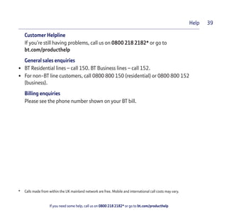 If you need some help, call us on 0800 218 2182* or go to bt.com/producthelp
Help 39
Customer Helpline
If you’re still having problems, call us on 0800 218 2182* or go to
bt.com/producthelp
General sales enquiries
• BT Residential lines – call 150. BT Business lines – call 152.
• For non-BT line customers, call 0800 800 150 (residential) or 0800 800 152
(business).
Billing enquiries
Please see the phone number shown on your BT bill.
* Calls made from within the UK mainland network are free. Mobile and international call costs may vary.
 