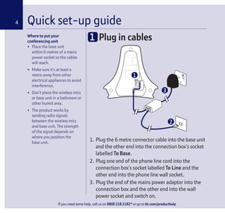 If you need some help, call us on 0800 218 2182* or go to bt.com/producthelp
Where to put your
conferencing unit
• Place the base unit
within 6 metres of a mains
power socket so the cables
will reach.
• Make sure it’s at least a
metre away from other
electrical appliances to avoid
interference.
• Don’t place the wireless mics
or base unit in a bathroom or
other humid area.
• The product works by
sending radio signals
between the wireless mics
and base unit. The strength
of the signal depends on
where you position the
base unit.
Quick set-up guide4
1 Plug in cables
1. Plug the 6 metre connector cable into the base unit
and the other end into the connection box’s socket
labelled To Base.
2. Plug one end of the phone line cord into the
connection box’s socket labelled To Line and the
other end into the phone line wall socket.
3. Plug the end of the mains power adaptor into the
connection box and the other end into the wall
power socket and switch on.
1
2
3
 