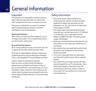 If you need some help, call us on 0800 218 2182* or go to bt.com/producthelp
40
Important
This equipment isn’t designed for making emergency
phone calls when the power fails. You should make
other arrangements for access to emergency services.
This product is intended for connection to analogue
public switched telephone networks and private
switchboards in the United Kingdom.
Replacing the batteries
After a time, you might ﬁnd that the batteries run out
of charge more quickly. This is a standard sign of wear
and you’ll need to replace them.
Be careful with the batteries
Don’t immerse batteries in water, throw them into a ﬁre
or dispose of them with ordinary domestic refuse.
BT accepts no responsibility for damage caused to your
conferencing unit by using any other types of batteries.
There’s a risk of explosion if incorrect batteries are ﬁtted.
Caution: dispose of used batteries properly.
When you have no further use for the batteries,
please remove any batteries and dispose of them as
per your local authority’s recycling processes. For more
information, please contact your local authority or the
retailer where the product was purchased for advice on
how to dispose of these batteries in an environmentally
friendly way.
Safety information
• Only use the power supply suitable for the
conferencing unit. Using an unauthorised power
supply will invalidate your guarantee and may
damage the unit. The item code for the base mains
power supply is 075566.
• Use only the type of rechargeable batteries that
come with your conferencing unit (x2 3.7V 240mAh
Li-ion Polymer). You can get spares from the
Helpline on 0800 218 2182*. The battery model
number is BT191665.
• Radio signal transmitted between the base unit and
the wireless mic units might cause interference to
hearing aids.
• We recommend you get expert advice before using
this product near emergency or intensive care
medical equipment.
• If you have a pacemaker ﬁtted, we recommend
you check with a medical expert before using this
product.
• Your conferencing unit might interfere with other
electrical equipment, e.g. TV and radio sets, clock/
alarms and computers, if placed too close. We
recommend you place your product at least one
metre away from such appliances to minimise any
risk of interference.
General information
 