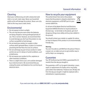 If you need some help, call us on 0800 218 2182* or go to bt.com/producthelp
General information 41
Cleaning
Clean your conferencing unit with a damp (not wet)
cloth, or an anti-static wipe. Never use household
polish as this will damage the product. Never use a dry
cloth as this may cause a static shock.
Environmental
• Do not expose to direct sunlight.
• The unit may become warm when the batteries
are being charged or during prolonged periods of
use. This is normal. However, we recommend that
to avoid damage you don’t put the product on any
surface susceptible to heat damage.
• Do not stand your product on carpets or other
surfaces which generate ﬁbres, or place it in locations
preventing the free ﬂow of air over its surfaces.
• Do not submerge any part of your product in water
and do not use it in damp or humid conditions, such
as bathrooms.
• Do not expose your product to ﬁre, explosive or
other hazardous conditions.
• There is a slight chance your unit could be damaged
by an electrical storm. We recommend that you
unplug the power and telephone line cord during an
electrical storm.
How to recycle your equipment
The symbol shown here and on the product
means that the product is classed as electrical or
electronic equipment, so DO NOT put it in your
normal rubbish bin.
It’s all part of the Waste Electrical and Electronic
Equipment (WEEE) Directive to recycle products in
the best way – to be kinder to the planet, get rid of
dangerous things more safely and bury less rubbish in
the ground.
You should contact your retailer or supplier for advice
on how to dispose of this product in an environmentally
friendly way.
Warning
You won’t be able to call 999 from this phone if there’s
a power cut, so make sure you’ve got another way to
call for help in an emergency.
Guarantee
Your BT Conferencing Unit X300 is guaranteed for 12
months from the day you bought it.
The guarantee, at BT’s or its agent’s discretion, covers
repair or replacement of a faulty unit or any faulty
parts (other than batteries). Products over 28 days old
from the day you bought it might be replaced with a
refurbished or repaired product.
 