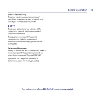 If you need some help, call us on 0800 218 2182* or go to bt.com/producthelp
General information 43
Switchboard compatibility
This phone may be connected to most types of
switchboard, however in the event of any difﬁculties,
consult your switchboard service provider.
R&TTE
This product is intended for use within the UK for
connection to the public telephone network and
compatible switchboards.
This equipment complies with the essential
requirements for the Radio Equipment and
Telecommunications Terminal Equipment Directive
(1999/5/EC).
Declaration of Conformance
Hereby, BT declares that this BT Conferencing Unit X300
is in compliance with the essential requirements and
other relevant provisions of Directive 1999/5/EC.
If you would like a copy of the Declaration of
Conformance, please visit bt.com/producthelp
 