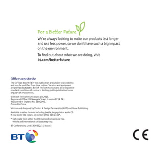Ofﬁces worldwide
The services described in this publication are subject to availability
and may be modiﬁed from time to time. Services and equipment
are provided subject to British Telecommunications plc’s respective
standard conditions of contract. Nothing in this publication forms
any part of any contract.
© British Telecommunications plc 2015.
Registered Ofﬁce: 81 Newgate Street, London EC1A 7AJ.
Registered in England No. 1800000.
Printed in China.
Written and designed by The Art & Design Partnership (ADP) and Muse Publishing.
Available in other formats including braille, large print or audio CD.
If you would like a copy, please call 0800 218 2182*.
* Calls made from within the UK mainland network are free.
Mobile and international call costs may vary.
BT Conferencing Unit X300 (02/15) Issue 3
For a Better Future
We’re always looking to make our products last longer
and use less power, so we don’t have such a big impact
on the environment.
To ﬁnd out about what we are doing, visit
bt.com/betterfuture
 