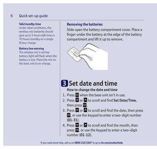 Quick set-up guide
If you need some help, call us on 0800 218 2182* or go to bt.com/producthelp
6 Quick set-up guide
Removing the batteries
Slide open the battery compartment cover. Place a
ﬁnger under the battery at the edge of the battery
compartment and lift it up to remove.
3 Set date and time
How to change the date and time
1. Press when the base unit isn’t in use.
2. Press or to scroll and ﬁnd Set Date/Time,
then press .
3. Press or to scroll and ﬁnd the date, then press
, or use the keypad to enter a two-digit number
(01-31).
4. Press or to scroll and ﬁnd the month, then
press , or use the keypad to enter a two-digit
number (01-12).
Talk/standby time
Under ideal conditions, the
wireless mic batteries should
give up to 5 hours talk time or
70 hours standby on a single
8 hour charge.
Battery low warning
The wireless mic’s red low
battery light will ﬂash when the
battery is low. Place the mic on
the base unit to re-charge.
If you need some help, call us on 0800 218 2182* or go to bt.com/producthelp
6
 