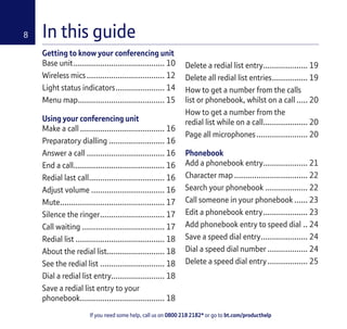 If you need some help, call us on 0800 218 2182* or go to bt.com/producthelp
8
Getting to know your conferencing unit
Base unit......................................... 10
Wireless mics................................... 12
Light status indicators...................... 14
Menu map....................................... 15
Using your conferencing unit
Make a call ...................................... 16
Preparatory dialling ......................... 16
Answer a call ................................... 16
End a call......................................... 16
Redial last call.................................. 16
Adjust volume ................................. 16
Mute............................................... 17
Silence the ringer............................. 17
Call waiting ..................................... 17
Redial list ........................................ 18
About the redial list.......................... 18
See the redial list ............................. 18
Dial a redial list entry........................ 18
Save a redial list entry to your
phonebook...................................... 18
Delete a redial list entry.................... 19
Delete all redial list entries................ 19
How to get a number from the calls
list or phonebook, whilst on a call ..... 20
How to get a number from the
redial list while on a call.................... 20
Page all microphones....................... 20
Phonebook
Add a phonebook entry.................... 21
Character map ................................. 22
Search your phonebook ................... 22
Call someone in your phonebook ...... 23
Edit a phonebook entry.................... 23
Add phonebook entry to speed dial .. 24
Save a speed dial entry..................... 24
Dial a speed dial number .................. 24
Delete a speed dial entry.................. 25
In this guide
 