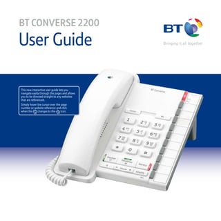 User Guide
BT CONVERSE 2200
This new interactive user guide lets you
navigate easily through the pages and allows
you to be directed straight to any websites
that are referenced.
Simply hover the cursor over the page
number or website reference and click
when the changes to the icon.
 