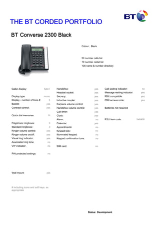 THE BT CORDED PORTFOLIO
BT Converse 2300 Black
Colour: Black
Caller display: type I
yes
yes
Polyphonic ringtones: 0
Standard ringtones: 3
yes
yes
yes
no
yes
yes
yes
yes
yes
yes
yes
yes
no
yes
no
no
no
SIM card: no
Keypad lock: no
no
no
yes
yes
yes
yes
Batteries not required
046406
10
no
Quick dial memories:
Ringer volume control:
Ringer volume on/off:
Visual ring indicator:
Associated ring tone:
VIP indicator:
PIN protected settings:
Wall mount:
Handsfree:
Headset socket:
Secrecy:
Inductive coupler:
Earpiece volume control:
Handsfree volume control:
Call timer:
Clock:
Alarm:
Calendar:
Appointments:
Illuminated keypad:
Keypad confirmation tone:
Call waiting indicator:
Message waiting indicator:
PBX compatible:
PBX access code:
PSU item code:
50 number calls list
10 number redial list
100 name & number directory
Display - number of lines #:
Display type: mono
3
Backlit:
Contrast control:
# Including icons and soft keys, as
appropriate
Status: Development
 