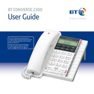 User Guide
BT CONVERSE 2300
This new interactive user guide lets you
navigate easily through the pages and allows
you to be directed straight to any websites
that are referenced.
Simply hover the cursor over the page
number or website reference and click
when the changes to the icon.
 