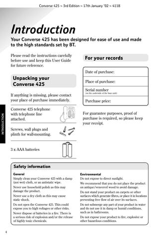 Converse 425 ~ 3rd Edition ~ 17th January ’02 ~ 4118

Introduction
Your Converse 425 has been designed for ease of use and made
to the high standards set by BT.
Please read the instructions carefully
before use and keep this User Guide
for future reference.

For your records
Date of purchase:

Unpacking your
Converse 425

Place of purchase:
Serial number

If anything is missing, please contact
your place of purchase immediately.

(on the underside of the base unit):

Purchase price:

Converse 425

INTRODUCTION

Converse 425 telephone
with telephone line
attached.

For guarantee purposes, proof of
purchase is required, so please keep
your receipt.

Screws, wall plugs and
plinth for wall-mounting.

3 x AAA batteries

Safety information
General
Simply clean your Converse 425 with a damp
(not wet) cloth, or an antistatic wipe.
Never use household polish as this may
damage the product.
Never use a dry cloth as this may cause
static shock.
Do not open the Converse 425. This could
expose you to high voltages or other risks.
Never dispose of batteries in a fire. There is
a serious risk of explosion and/or the release
of highly toxic chemicals.

4

Environmental
Do not expose to direct sunlight.
We recommend that you do not place the product
on antique/veneered wood to avoid damage.
Do not stand your product on carpets or other
surfaces which generate fibres, or place it in locations
preventing free flow of air over its surfaces.
Do not submerge any part of your product in water
and do not use it in damp or humid conditions,
such as in bathrooms.
Do not expose your product to fire, explosive or
other hazardous conditions.

 
