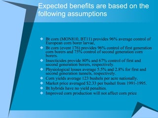 Expected benefits are based on the following assumptions Bt corn (MON810, BT11) provides 96% average control of European corn borer larvae,  Bt corn (event 176) provides 96% control of first generation corn borers and 75% control of second generation corn borers.  Insecticides provide 80% and 67% control of first and second generation borers, respectively.  Physiological losses average 5.5% and 2.8% for first and second generation tunnels, respectively.  Corn yields average 123 bushels per acre nationally.  Market price averaged $2.33 per bushel from 1991-1995.  Bt hybrids have no yield penalties.  Improved corn production will not affect corn price  