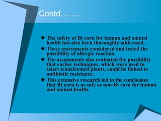 Contd…….. The safety of Bt corn for human and animal health has also been thoroughly addressed.  These assessments considered and tested the possibility of allergic reaction.  The assessments also evaluated the possibility that earlier techniques, which were used to select transformed plants, could be linked to antibiotic resistance.  This extensive research led to the conclusion that Bt corn is as safe as non-Bt corn for human and animal health.   