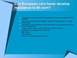 Can European corn borer develop resistance to Bt corn? European corn borer may have the potential to develop resistance to Bt Cry proteins.  Insects are known for their ability to rapidly develop resistance to certain insecticides.  Resistance occurs particularly when insecticides are used repeatedly and at high concentrations Some of these factors for the European corn borer include:  predictions for widespread use of Bt corn,  high season- long mortality, and two or more generations per year.  