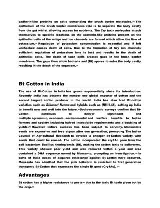 cadherin-like proteins on cells comprising the brush border molecules.[3] The 
epithelium of the brush border membranes role is to separate the body cavity 
from the gut whilst allowing access for nutrients. The Cry toxin molecules attach 
themselves to specific locations on the cadherin-like proteins present on the 
epithelial cells of the midge and ion channels are formed which allow the flow of 
potassium.[3] Regulation of potassium concentration is essential and if left 
unchecked causes death of cells. Due to the formation of Cry ion channels 
sufficient regulation of potassium ions is lost and results in the death of 
epithelial cells. The death of such cells creates gaps in the brush border 
membrane. The gaps then allow bacteria and (Bt) spores to enter the body cavity 
resulting in the death of the organism.[3] 
Bt Cotton in India 
The use of Bt-Cotton in India has grown exponentially since its introduction. 
Recently India has become the number one global exporter of cotton and the 
second largest cotton producer in the world. India has also bred Bt-cotton 
varieties such as Bikaneri Nerma and hybrids such as (NHH-44), setting up India 
to benefit now and well into the future.[4]Socio-economic surveys confirm that Bt- 
Cotton continues to deliver significant and 
multiple agronomic, economic, environmental and welfare benefits to Indian 
farmers and society including halved insecticide requirements and a doubling of 
yields.[5] However India’s success has been subject to scrutiny. Monsanto's 
seeds are expensive and lose vigour after one generation, prompting The Indian 
Council of Agricultural Research to develop a cheaper Bt-Cotton variety with 
seeds that could be reused. The cotton incorporated the cry1Ac gene from the 
soil bacterium Bacillus thuringiensis (Bt), making the cotton toxic to bollworms. 
This variety showed poor yield and was removed within a year and also 
contained a DNA sequence owned by Monsanto, prompting an investigation.[6] In 
parts of India cases of acquired resistance against Bt-Cotton have occurred. 
Monsanto has admitted that the pink bollworm is resistant to first generation 
transgenic Bt-Cotton that expresses the single Bt gene (Cry1Ac). [7] 
Advantages 
Bt cotton has a higher resistance to pests[8] due to the toxic Bt toxin given out by 
the crop.[9] 
 