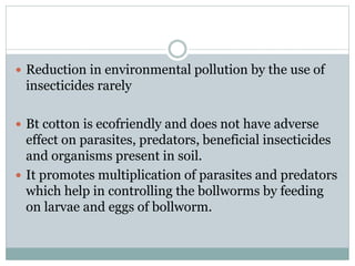  Reduction in environmental pollution by the use of
insecticides rarely
 Bt cotton is ecofriendly and does not have adverse
effect on parasites, predators, beneficial insecticides
and organisms present in soil.
 It promotes multiplication of parasites and predators
which help in controlling the bollworms by feeding
on larvae and eggs of bollworm.
 