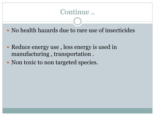 Continue ..
 No health hazards due to rare use of insecticides
 Reduce energy use , less energy is used in
manufacturing , transportation .
 Non toxic to non targeted species.
 