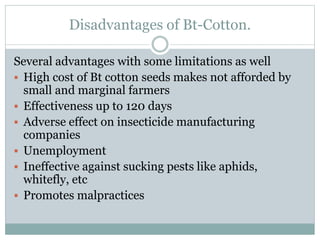Disadvantages of Bt-Cotton.
Several advantages with some limitations as well
 High cost of Bt cotton seeds makes not afforded by
small and marginal farmers
 Effectiveness up to 120 days
 Adverse effect on insecticide manufacturing
companies
 Unemployment
 Ineffective against sucking pests like aphids,
whitefly, etc
 Promotes malpractices
 