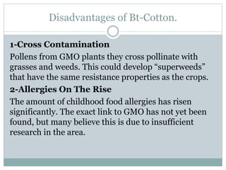 Disadvantages of Bt-Cotton.
1-Cross Contamination
Pollens from GMO plants they cross pollinate with
grasses and weeds. This could develop “superweeds”
that have the same resistance properties as the crops.
2-Allergies On The Rise
The amount of childhood food allergies has risen
significantly. The exact link to GMO has not yet been
found, but many believe this is due to insufficient
research in the area.
 