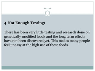 ……
4-Not Enough Testing:
There has been very little testing and research done on
genetically modified foods and the long term effects
have not been discovered yet. This makes many people
feel uneasy at the high use of these foods.
 