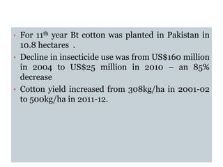 • For 11th year Bt cotton was planted in Pakistan in
10.8 hectares .
• Decline in insecticide use was from US$160 million
in 2004 to US$25 million in 2010 – an 85%
decrease
• Cotton yield increased from 308kg/ha in 2001-02
to 500kg/ha in 2011-12.
 