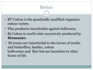 Basics:
 BT Cotton is the genetically modified organism
cotton variety.
 This produces insecticides against bollworm,
 Bt Cotton is world wide excessively produced by
Monsanto.
 Bt toxins are insecticidal to the larvae of moths
and butterflies, beetles, cotton
bollworms and flies but are harmless to other
forms of life.
 