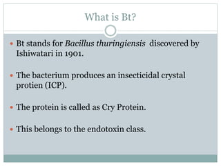 What is Bt?
 Bt stands for Bacillus thuringiensis discovered by
Ishiwatari in 1901.
 The bacterium produces an insecticidal crystal
protien (ICP).
 The protein is called as Cry Protein.
 This belongs to the endotoxin class.
 