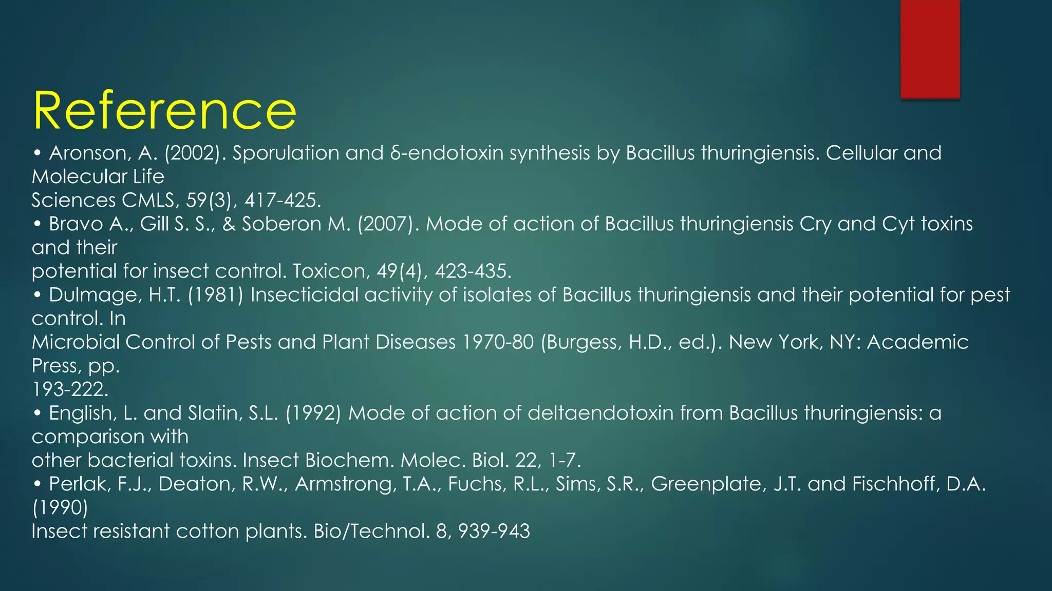 Reference
• Aronson, A. (2002). Sporulation and δ-endotoxin synthesis by Bacillus thuringiensis. Cellular and
Molecular Life
Sciences CMLS, 59(3), 417-425.
• Bravo A., Gill S. S., & Soberon M. (2007). Mode of action of Bacillus thuringiensis Cry and Cyt toxins
and their
potential for insect control. Toxicon, 49(4), 423-435.
• Dulmage, H.T. (1981) Insecticidal activity of isolates of Bacillus thuringiensis and their potential for pest
control. In
Microbial Control of Pests and Plant Diseases 1970-80 (Burgess, H.D., ed.). New York, NY: Academic
Press, pp.
193-222.
• English, L. and Slatin, S.L. (1992) Mode of action of deltaendotoxin from Bacillus thuringiensis: a
comparison with
other bacterial toxins. Insect Biochem. Molec. Biol. 22, 1-7.
• Perlak, F.J., Deaton, R.W., Armstrong, T.A., Fuchs, R.L., Sims, S.R., Greenplate, J.T. and Fischhoff, D.A.
(1990)
Insect resistant cotton plants. Bio/Technol. 8, 939-943
 