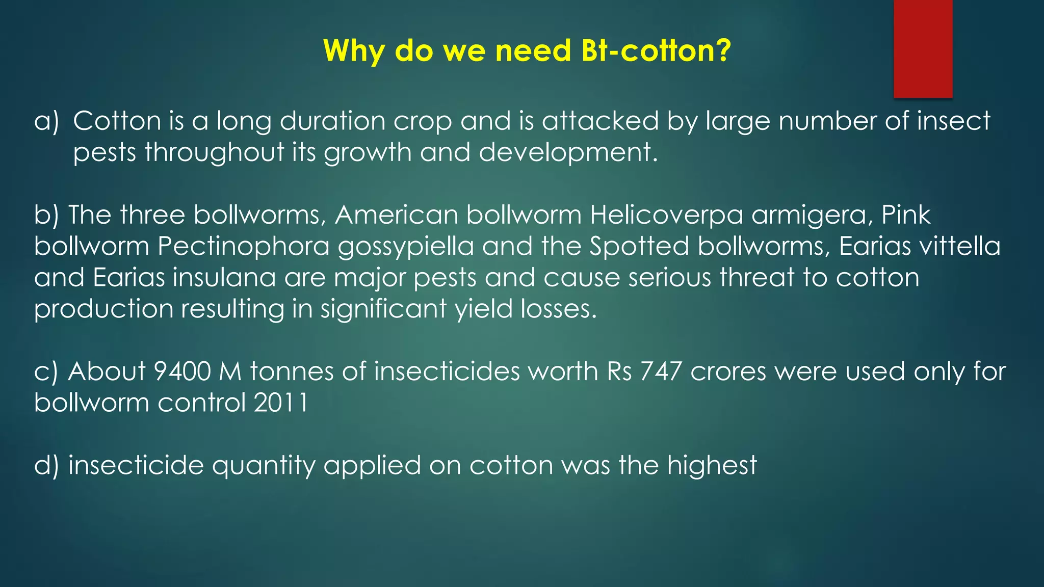 Why do we need Bt-cotton?
a) Cotton is a long duration crop and is attacked by large number of insect
pests throughout its growth and development.
b) The three bollworms, American bollworm Helicoverpa armigera, Pink
bollworm Pectinophora gossypiella and the Spotted bollworms, Earias vittella
and Earias insulana are major pests and cause serious threat to cotton
production resulting in significant yield losses.
c) About 9400 M tonnes of insecticides worth Rs 747 crores were used only for
bollworm control 2011
d) insecticide quantity applied on cotton was the highest
 