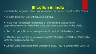 Bt cotton in India
• India is the largest cotton producer and consumer country after China.
• In 2002 Bt cotton was introduced in India.
• India has the largest hectarage of cotton and accounts for
approximately one third of the total cotton are planted in the world.
• For 11th year Bt cotton was planted in India in10.8 mil hectares .
• Decline in insecticide use was from US$160 million in 2004 to US$25 million
in 2010 –an 85% decrease
• Cotton yield increased from 308kg/ha in 2001-02 to 500kg/ha in 2011-12.
 