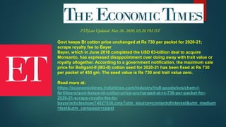 Govt keeps Bt cotton price unchanged at Rs 730 per packet for 2020-21;
scraps royalty fee to Bayer
Bayer, which in June 2018 completed the USD 63-billion deal to acquire
Monsanto, has expressed disappointment over doing away with trait value or
royalty altogether. According to a government notification, the maximum sale
price for Bollgard-II (BG-II) cotton seed for 2020-21 has been fixed at Rs 730
per packet of 450 gm. The seed value is Rs 730 and trait value zero.
Read more at:
https://economictimes.indiatimes.com/industry/indl-goods/svs/chem-/-
fertilisers/govt-keeps-bt-cotton-price-unchanged-at-rs-730-per-packet-for-
2020-21-scraps-royalty-fee-to-
bayer/articleshow/74827836.cms?utm_source=contentofinterest&utm_medium
=text&utm_campaign=cppst
 