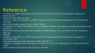 Reference
• Aronson, A. (2002). Sporulation and δ-endotoxin synthesis by Bacillus thuringiensis. Cellular and
Molecular Life
Sciences CMLS, 59(3), 417-425.
• Bravo A., Gill S. S., & Soberon M. (2007). Mode of action of Bacillus thuringiensis Cry and Cyt toxins
and their
potential for insect control. Toxicon, 49(4), 423-435.
• Dulmage, H.T. (1981) Insecticidal activity of isolates of Bacillus thuringiensis and their potential for pest
control. In
Microbial Control of Pests and Plant Diseases 1970-80 (Burgess, H.D., ed.). New York, NY: Academic
Press, pp.
193-222.
• English, L. and Slatin, S.L. (1992) Mode of action of deltaendotoxin from Bacillus thuringiensis: a
comparison with
other bacterial toxins. Insect Biochem. Molec. Biol. 22, 1-7.
• Perlak, F.J., Deaton, R.W., Armstrong, T.A., Fuchs, R.L., Sims, S.R., Greenplate, J.T. and Fischhoff, D.A.
(1990)
Insect resistant cotton plants. Bio/Technol. 8, 939-943
 