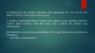 e) Bollworms are hidden feeders and generally do not come into
direct contact with insecticide sprays.
f) 50.0% of all insecticides in India were being unsuccessfully used for
cotton pest control, until the year 2001, before Bt cotton was
introduced.
G) Resistant sources are unavailable in the germplasm and resistance
breeding
has been unsuccessful.
 