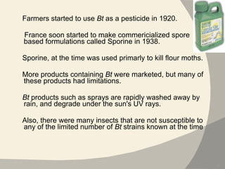 Farmers started to use  Bt  as a pesticide in 1920.  France soon started to make commericialized spore based formulations called Sporine in 1938.  Sporine, at the time was used primarly to kill flour moths.  More products containing  Bt  were marketed, but many of these products had limitations.  Bt  products such as sprays are rapidly washed away by rain, and degrade under the sun's UV rays.  Also, there were many insects that are not susceptible to any of the limited number of  Bt  strains known at the time 