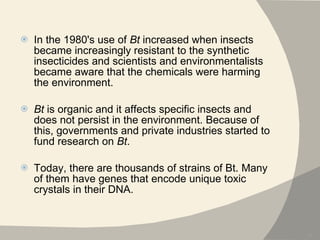 In the 1980's use of  Bt  increased when insects became increasingly resistant to the synthetic insecticides and scientists and environmentalists became aware that the chemicals were harming the environment.  Bt  is organic and it affects specific insects and does not persist in the environment. Because of this, governments and private industries started to fund research on  Bt . Today, there are thousands of strains of Bt. Many of them have genes that encode unique toxic crystals in their DNA. 