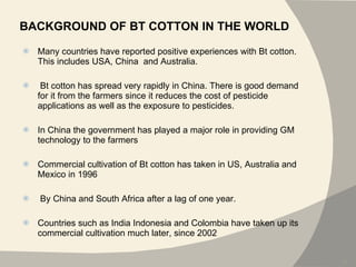 BACKGROUND OF BT COTTON IN THE WORLD Many countries have reported positive experiences with Bt cotton. This includes USA, China  and Australia. Bt cotton has spread very rapidly in China. There is good demand for it from the farmers since it reduces the cost of pesticide applications as well as the exposure to pesticides. In China the government has played a major role in providing GM technology to the farmers Commercial cultivation of Bt cotton has taken in US, Australia and Mexico in 1996 By China and South Africa after a lag of one year.  Countries such as India Indonesia and Colombia have taken up its commercial cultivation much later, since 2002 