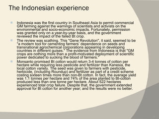 The Indonesian experience Indonesia was the first country in Southeast Asia to permit commercial GM farming against the warnings of scientists and activists on the environmental and socio-economic impacts. Fortunately, permission was granted only on a year-by-year basis, and the government reviewed the impact of the failed Bt crop. The review was scathing. This "Gene Revolution", it said, seemed to be "a modern tool for cementing farmers’ dependence on seeds and transnational agrochemical corporations appearing in developing countries in different guises." The evidence from Indonesia is that "GM crops are nothing more than a profit-motivated deployment of scientific power dedicated to sucking the blood of farmers." Monsanto promised Bt cotton would return 3-4 tonnes of cotton per hectare while requiring less pesticide and fertilizer than Kanesia, the local cotton variety. The seed was given to farmers with pesticide, herbicide, (including Roundup) and fertilizer as part of a credit scheme costing sixteen times more than non-Bt cotton. In fact, the average yield was 1.1 tonnes per hectare and 74% of the area planted to Bt-cotton produced less than one tonne per hectare. About 522 hectares experienced total crop failure. Despite that, the government extended approval for Bt cotton for another year; and the results were no better. 