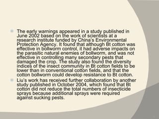 The early warnings appeared in a study published in June 2002 based on the work of scientists at a research institute funded by China’s Environmental Protection Agency. It found that although Bt cotton was effective in bollworm control, it had adverse impacts on the parasitic natural enemies of bollworm, and was not effective in controlling many secondary pests that damaged the crop. The study also found the diversity indices of the insect community in Bt cotton fields to be lower than in conventional cotton fields, and that the cotton bollworm could develop resistance to Bt cotton. Liu’s work has received further collaboration by another study published in October 2004, which found that Bt cotton did not reduce the total numbers of insecticide sprays because additional sprays were required against sucking pests. 
