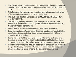 The Government of India allowed the production of three genetically modified Bt cotton hybrids for three years from April 2002 to March 2005.  This followed the controversial unauthorized release and cultivation of Bt cotton in some areas in the previous year The authorized cotton varieties are Bt MECH 162, Bt MECH 184, and Bt MECH 12. By 2002/03,officially Bt cotton has been grown in about 1 lakh hectares in Andhra Pradesh, Gujarat,Karnataka, Madhya Pradesh, Maharashtra and Tamil Nadu.  Unofficial use, especially in Gujarat is said to be quite large. Even though the performance of Bt cotton has been projected to be satisfactory in some circles, there is great discontent in different quarters with the variety.  Some indicate that the variety is susceptible to the bollworm and the yield is below par The study indicated that Bt Cotton has failed on many counts and the claims made by the company were wrong.  It neither improved yield through better plant protection nor reduced the pesticide usage and the returns were less since the pods were small, seeds were more, lint and the staple length were less  