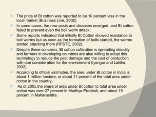 The price of Bt cotton was reported to be 10 percent less in the local market (Business Line, 2002).  In some cases, the new pests and diseases emerged, and Bt cotton failed to prevent even the boll worm attack.  Some reports indicated that initially Bt Cotton showed resistance to boll worms but as soon as the formation of bolls started, the worms started attacking them (RFSTE, 2002).  Despite these concerns, Bt cotton cultivation is spreading steadily and farmers in developing countries are also willing to adopt this technology to reduce the pest damage and the cost of production with due consideration for the environment (Iyengar and Lalitha, 2002). According to official estimates, the area under Bt cotton in India is about 1 million hectare, or about 11 percent of the total area under cotton in the country. As of 2005,the share of area under Bt cotton to total area under cotton was over 27 percent in Madhya Pradesh, and about 18 percent in Maharashtra. 