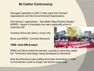 Bt Cotton Controversy Strongest opposition to GM in India came from farmers’ organizations and Non-Governmental Organizations One farmers’ organization –  Karnataka Rajya Ryotha Sangha  (KRRS) - based in Karnataka has been especially active in criticizing GM Vandana Shiva also been a vocal critic. Shiva and KRRS: ‘Cremate Monsanto 1998: Anti-GM protest KRRS and Shiva linked the farmers’ suicides to what they called the ‘Terminator technology’ being developed by Monsanto Said that Monsanto were trialling terminator technology in India so that farmers could no longer use farmer-saved seed 